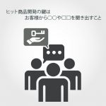 ヒット商品開発の鍵はお客様から○○や□□を聞き出すこと